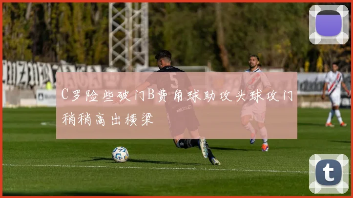 C罗险些破门B费角球助攻头球攻门稍稍高出横梁