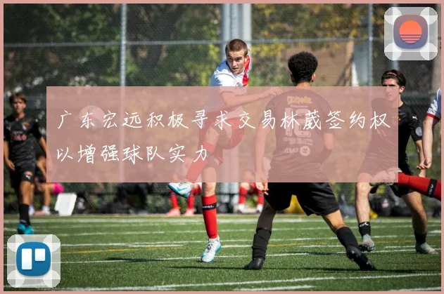 广东宏远积极寻求交易林葳签约权以增强球队实力