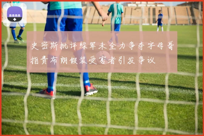史密斯批评绿军未全力争夺字母哥指责布朗假装受害者引发争议