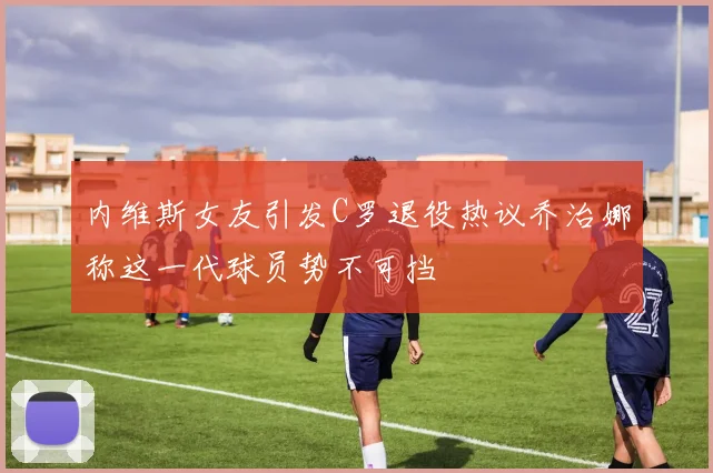 内维斯女友引发C罗退役热议乔治娜称这一代球员势不可挡