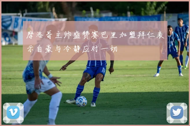 摩洛哥主帅盛赞赛巴里加盟拜仁表示自豪与冷静应对一切