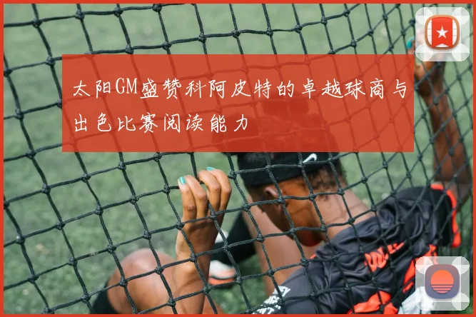 太阳GM盛赞科阿皮特的卓越球商与出色比赛阅读能力
