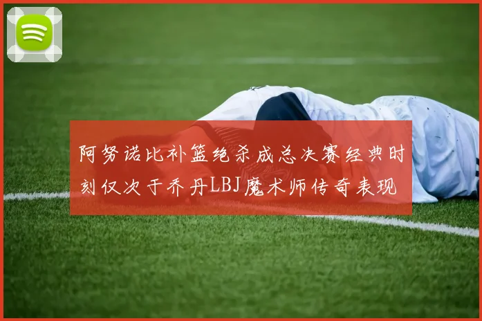 阿努诺比补篮绝杀成总决赛经典时刻仅次于乔丹LBJ魔术师传奇表现