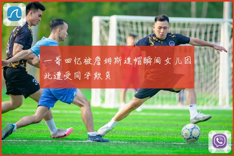 一哥回忆被詹姆斯追帽瞬间女儿因此遭受同学欺负