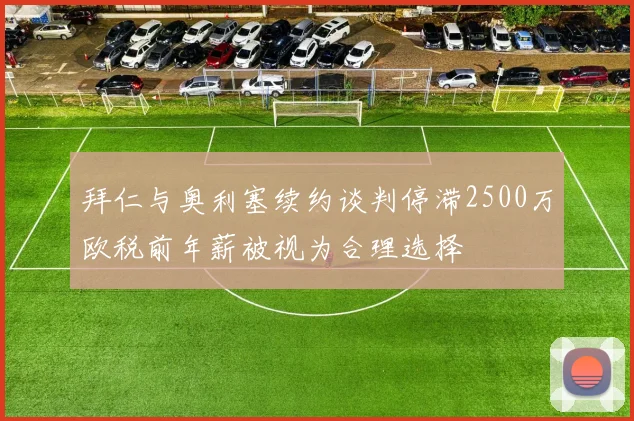 拜仁与奥利塞续约谈判停滞2500万欧税前年薪被视为合理选择