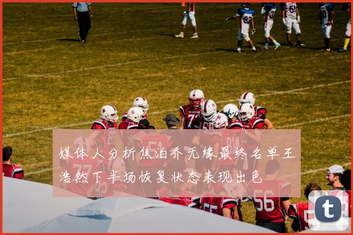 媒体人分析焦泊乔无缘最终名单王浩然下半场恢复状态表现出色
