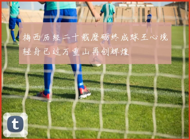 梅西历经二十载磨砺终成球王心境轻舟已过万重山再创辉煌