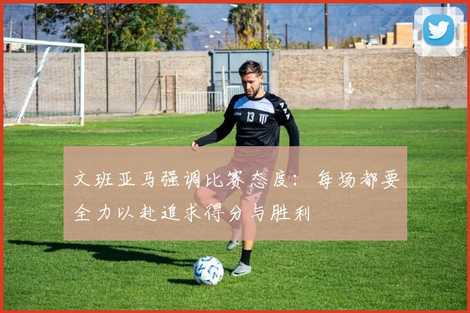 文班亚马强调比赛态度：每场都要全力以赴追求得分与胜利