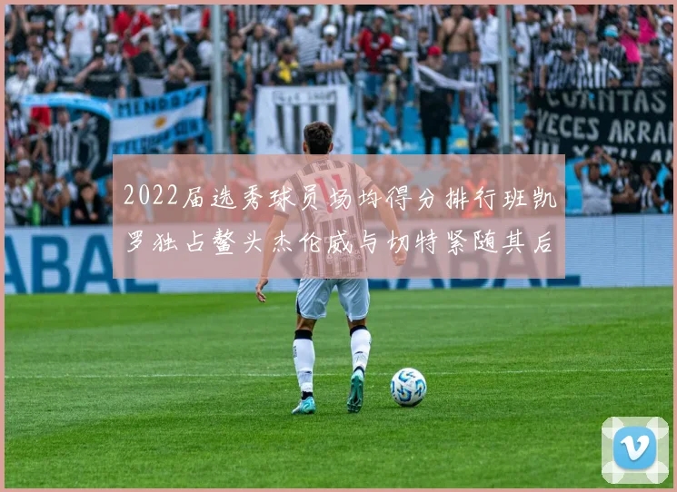2022届选秀球员场均得分排行班凯罗独占鳌头杰伦威与切特紧随其后
