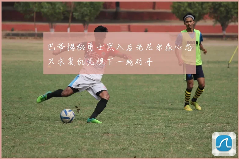 巴爷揭秘勇士黑八后老尼尔森心态只求复仇无视下一轮对手