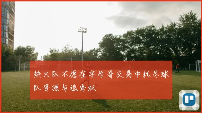 热火队不愿在字母哥交易中耗尽球队资源与选秀权