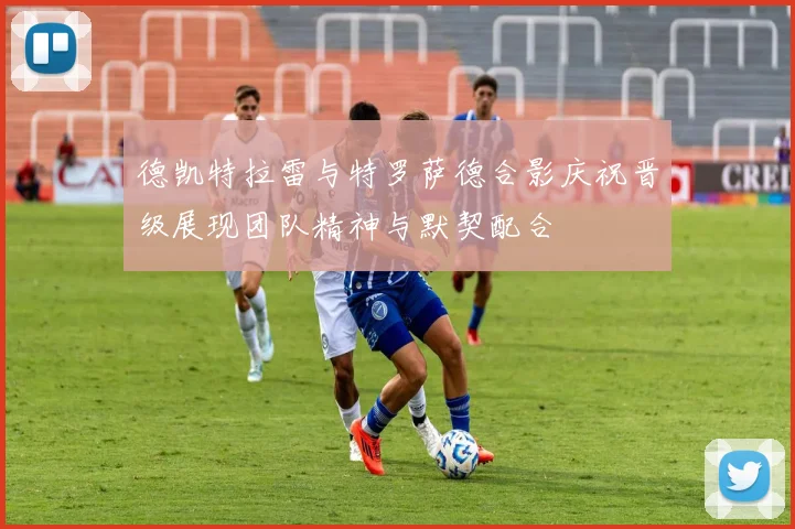 德凯特拉雷与特罗萨德合影庆祝晋级展现团队精神与默契配合