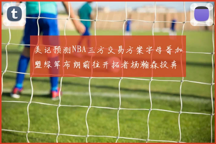 美记预测NBA三方交易方案字母哥加盟绿军布朗前往开拓者杨瀚森投奔雄鹿