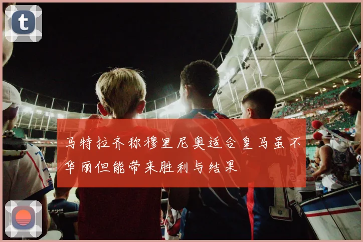 马特拉齐称穆里尼奥适合皇马虽不华丽但能带来胜利与结果