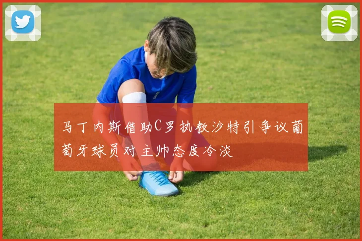 马丁内斯借助C罗执教沙特引争议葡萄牙球员对主帅态度冷淡