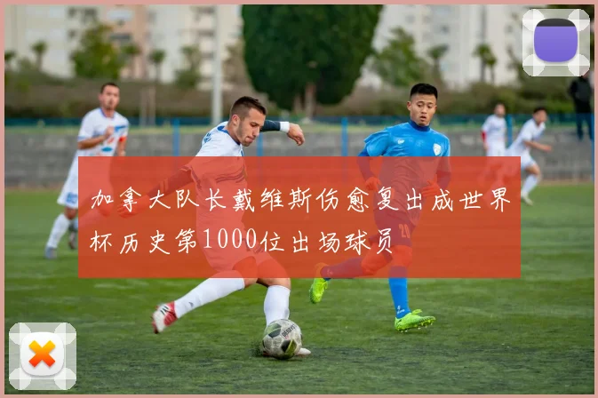 加拿大队长戴维斯伤愈复出成世界杯历史第1000位出场球员